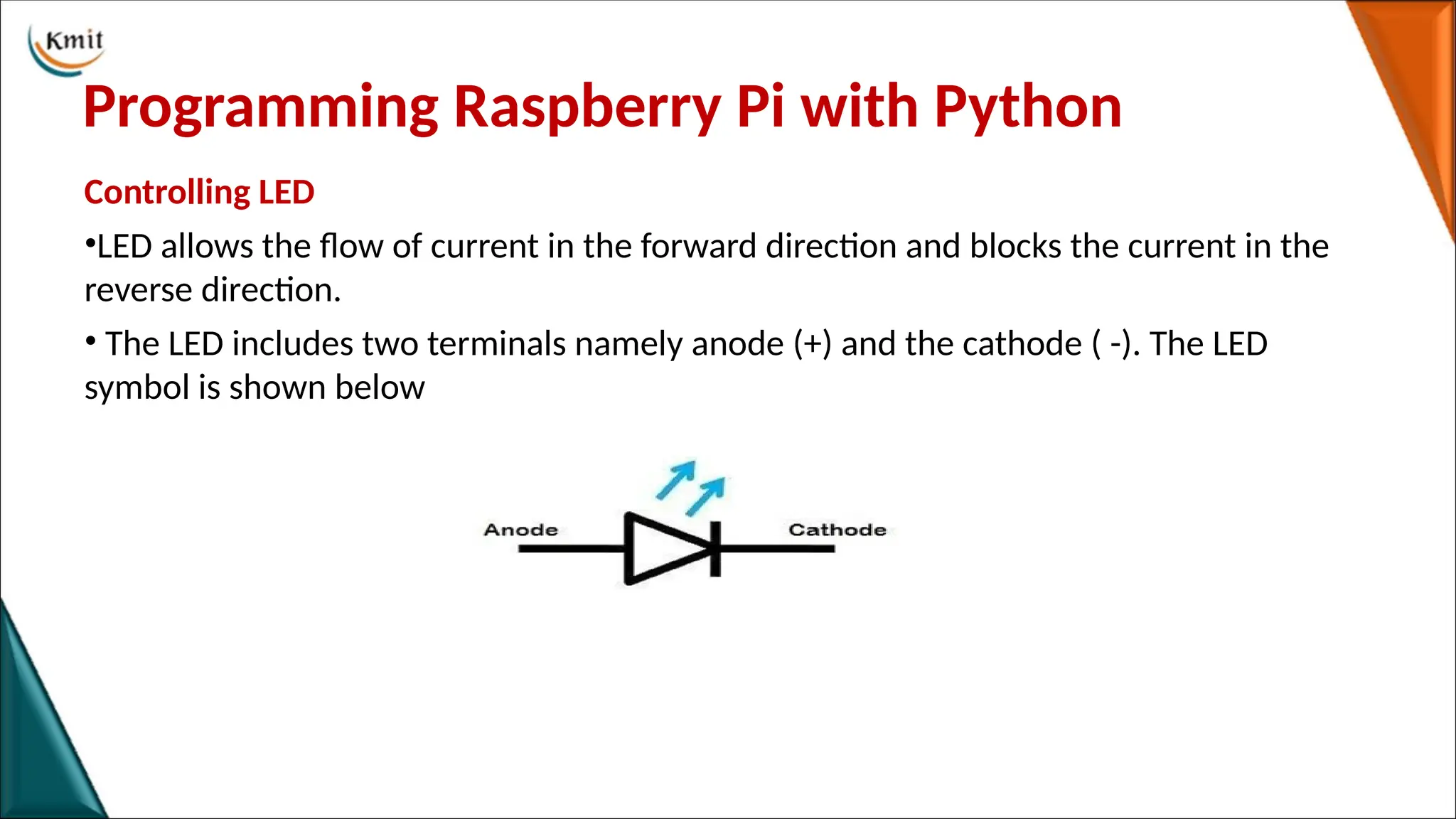 Programming Raspberry Pi with Python
Controlling LED
•LED allows the flow of current in the forward direction and blocks the current in the
reverse direction.
• The LED includes two terminals namely anode (+) and the cathode ( -). The LED
symbol is shown below
 