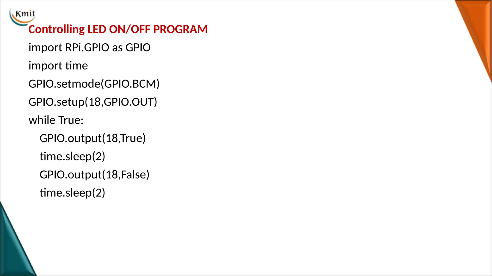 Controlling LED ON/OFF PROGRAM
import RPi.GPIO as GPIO
import time
GPIO.setmode(GPIO.BCM)
GPIO.setup(18,GPIO.OUT)
while True:
GPIO.output(18,True)
time.sleep(2)
GPIO.output(18,False)
time.sleep(2)
 