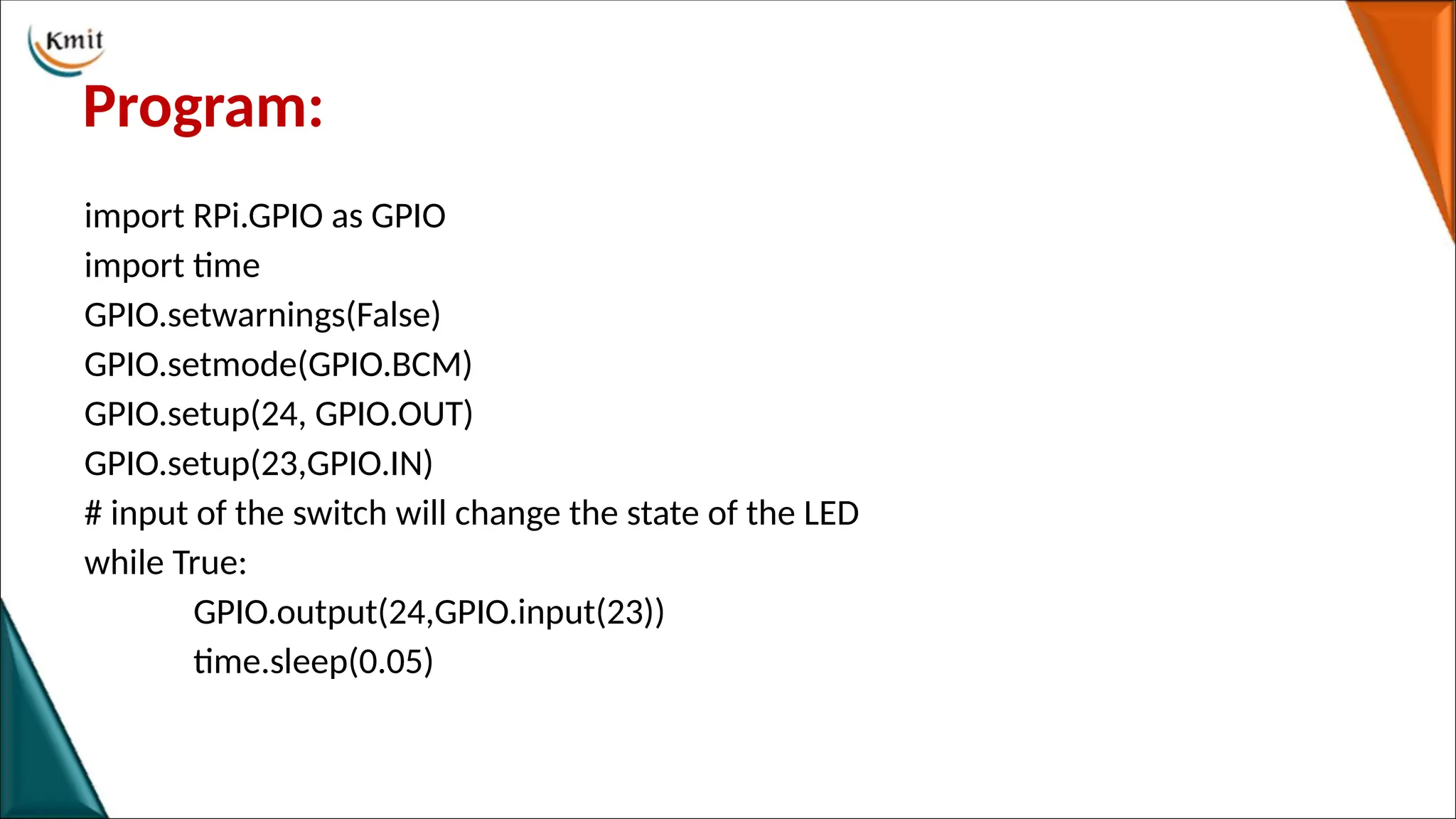 Program:
import RPi.GPIO as GPIO
import time
GPIO.setwarnings(False)
GPIO.setmode(GPIO.BCM)
GPIO.setup(24, GPIO.OUT)
GPIO.setup(23,GPIO.IN)
# input of the switch will change the state of the LED
while True:
GPIO.output(24,GPIO.input(23))
time.sleep(0.05)
 