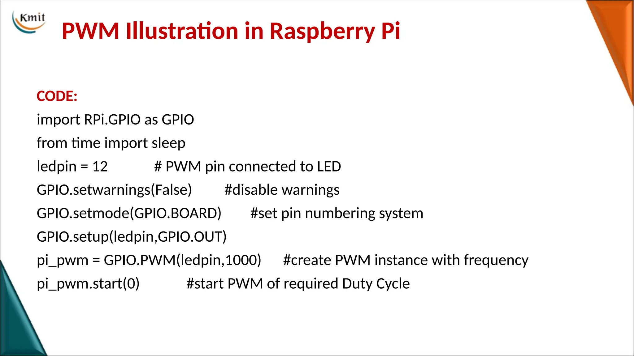 PWM Illustration in Raspberry Pi
CODE:
import RPi.GPIO as GPIO
from time import sleep
ledpin = 12 # PWM pin connected to LED
GPIO.setwarnings(False) #disable warnings
GPIO.setmode(GPIO.BOARD) #set pin numbering system
GPIO.setup(ledpin,GPIO.OUT)
pi_pwm = GPIO.PWM(ledpin,1000) #create PWM instance with frequency
pi_pwm.start(0) #start PWM of required Duty Cycle
 
