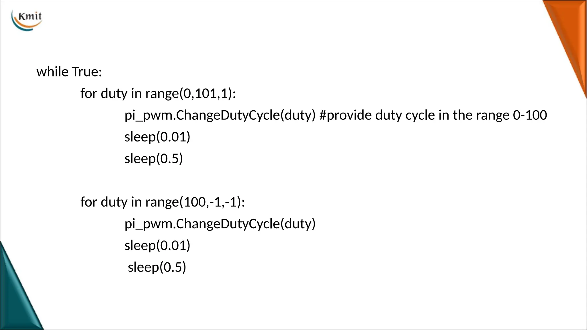 while True:
for duty in range(0,101,1):
pi_pwm.ChangeDutyCycle(duty) #provide duty cycle in the range 0-100
sleep(0.01)
sleep(0.5)
for duty in range(100,-1,-1):
pi_pwm.ChangeDutyCycle(duty)
sleep(0.01)
sleep(0.5)
 