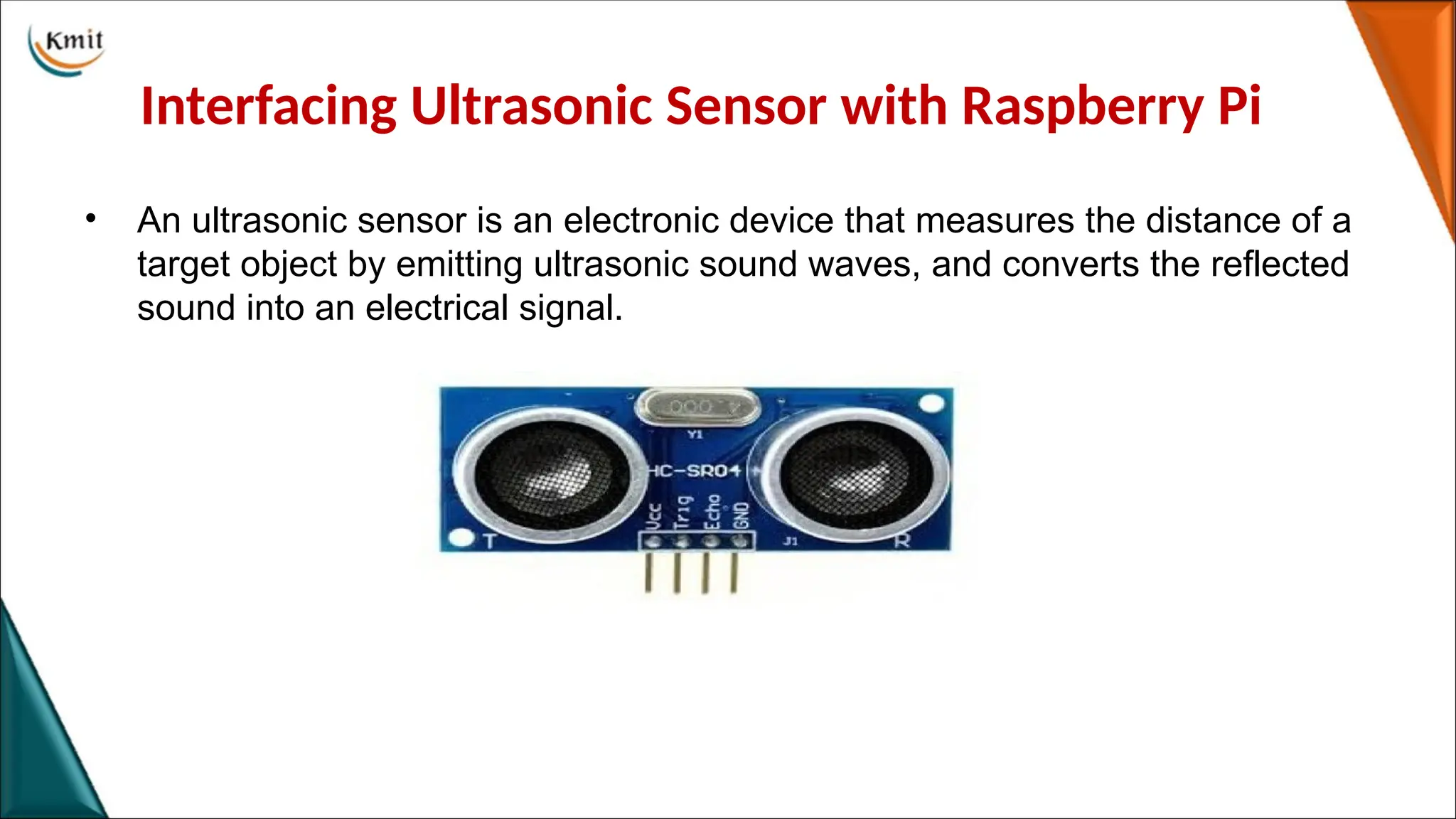 Interfacing Ultrasonic Sensor with Raspberry Pi
• An ultrasonic sensor is an electronic device that measures the distance of a
target object by emitting ultrasonic sound waves, and converts the reflected
sound into an electrical signal.
 