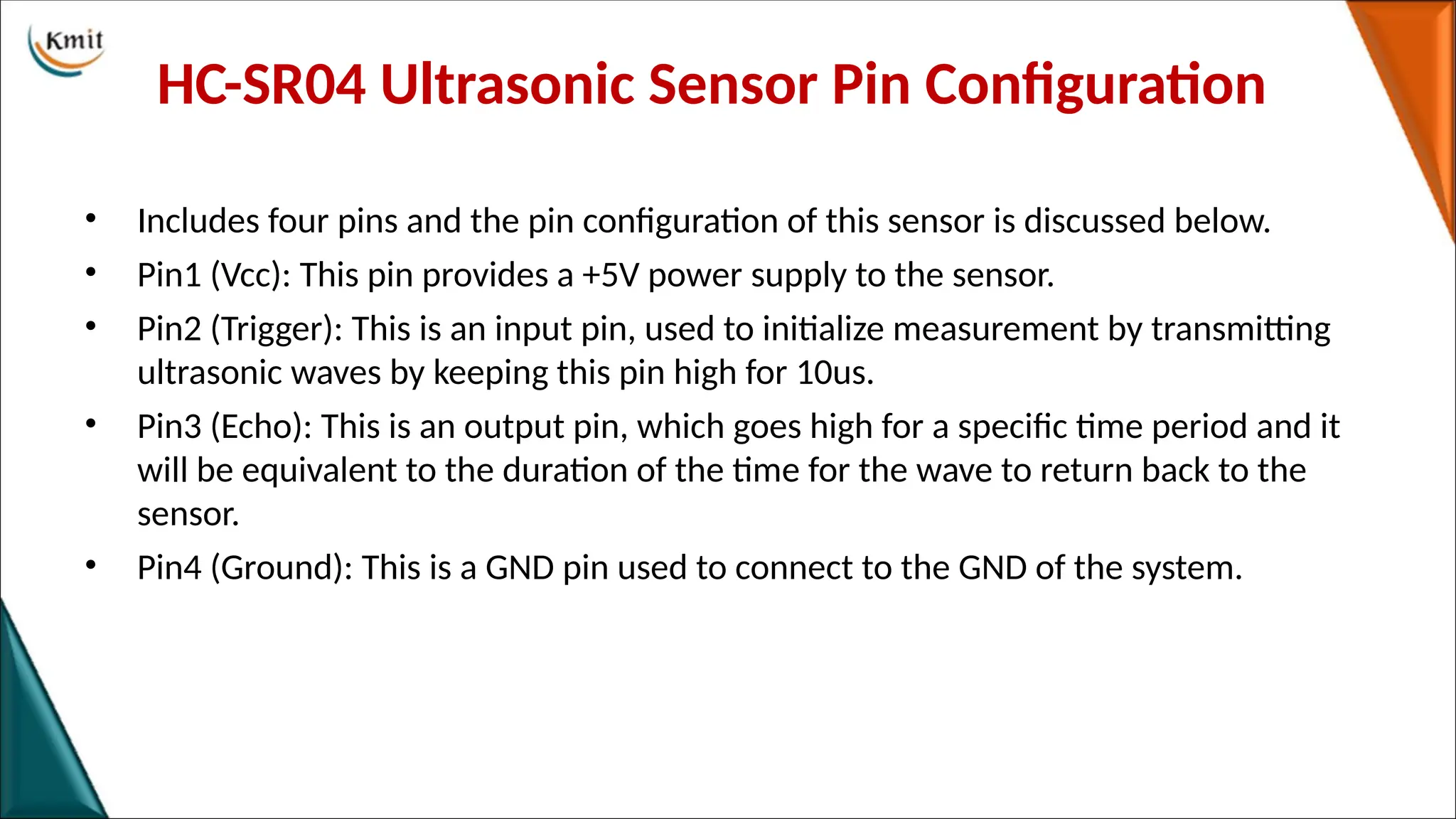 HC-SR04 Ultrasonic Sensor Pin Configuration
• Includes four pins and the pin configuration of this sensor is discussed below.
• Pin1 (Vcc): This pin provides a +5V power supply to the sensor.
• Pin2 (Trigger): This is an input pin, used to initialize measurement by transmitting
ultrasonic waves by keeping this pin high for 10us.
• Pin3 (Echo): This is an output pin, which goes high for a specific time period and it
will be equivalent to the duration of the time for the wave to return back to the
sensor.
• Pin4 (Ground): This is a GND pin used to connect to the GND of the system.
 