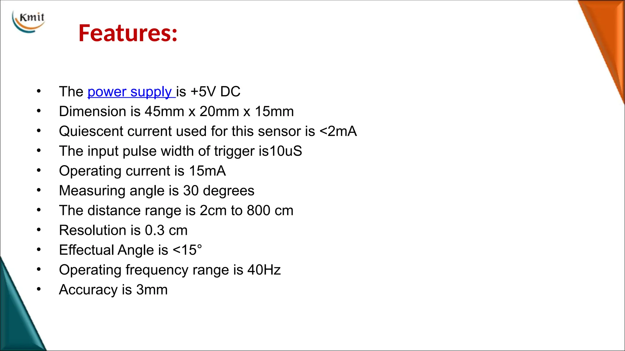 Features:
• The power supply is +5V DC
• Dimension is 45mm x 20mm x 15mm
• Quiescent current used for this sensor is <2mA
• The input pulse width of trigger is10uS
• Operating current is 15mA
• Measuring angle is 30 degrees
• The distance range is 2cm to 800 cm
• Resolution is 0.3 cm
• Effectual Angle is <15°
• Operating frequency range is 40Hz
• Accuracy is 3mm
 