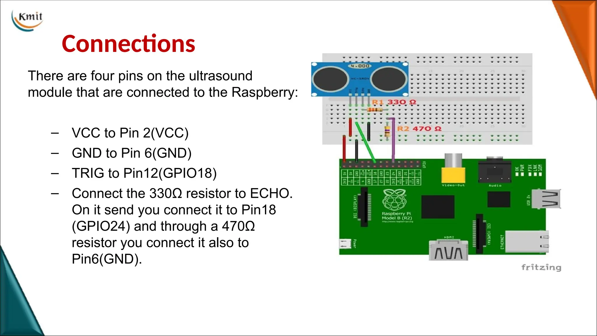 Connections
There are four pins on the ultrasound
module that are connected to the Raspberry:
– VCC to Pin 2(VCC)
– GND to Pin 6(GND)
– TRIG to Pin12(GPIO18)
– Connect the 330Ω resistor to ECHO.
On it send you connect it to Pin18
(GPIO24) and through a 470Ω
resistor you connect it also to
Pin6(GND).
 