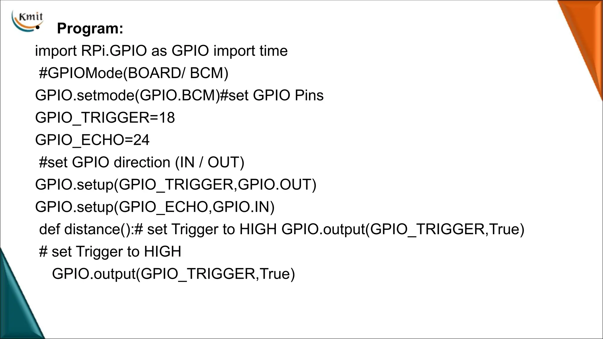 • Program:
import RPi.GPIO as GPIO import time
#GPIOMode(BOARD/ BCM)
GPIO.setmode(GPIO.BCM)#set GPIO Pins
GPIO_TRIGGER=18
GPIO_ECHO=24
#set GPIO direction (IN / OUT)
GPIO.setup(GPIO_TRIGGER,GPIO.OUT)
GPIO.setup(GPIO_ECHO,GPIO.IN)
def distance():# set Trigger to HIGH GPIO.output(GPIO_TRIGGER,True)
# set Trigger to HIGH
GPIO.output(GPIO_TRIGGER,True)
 