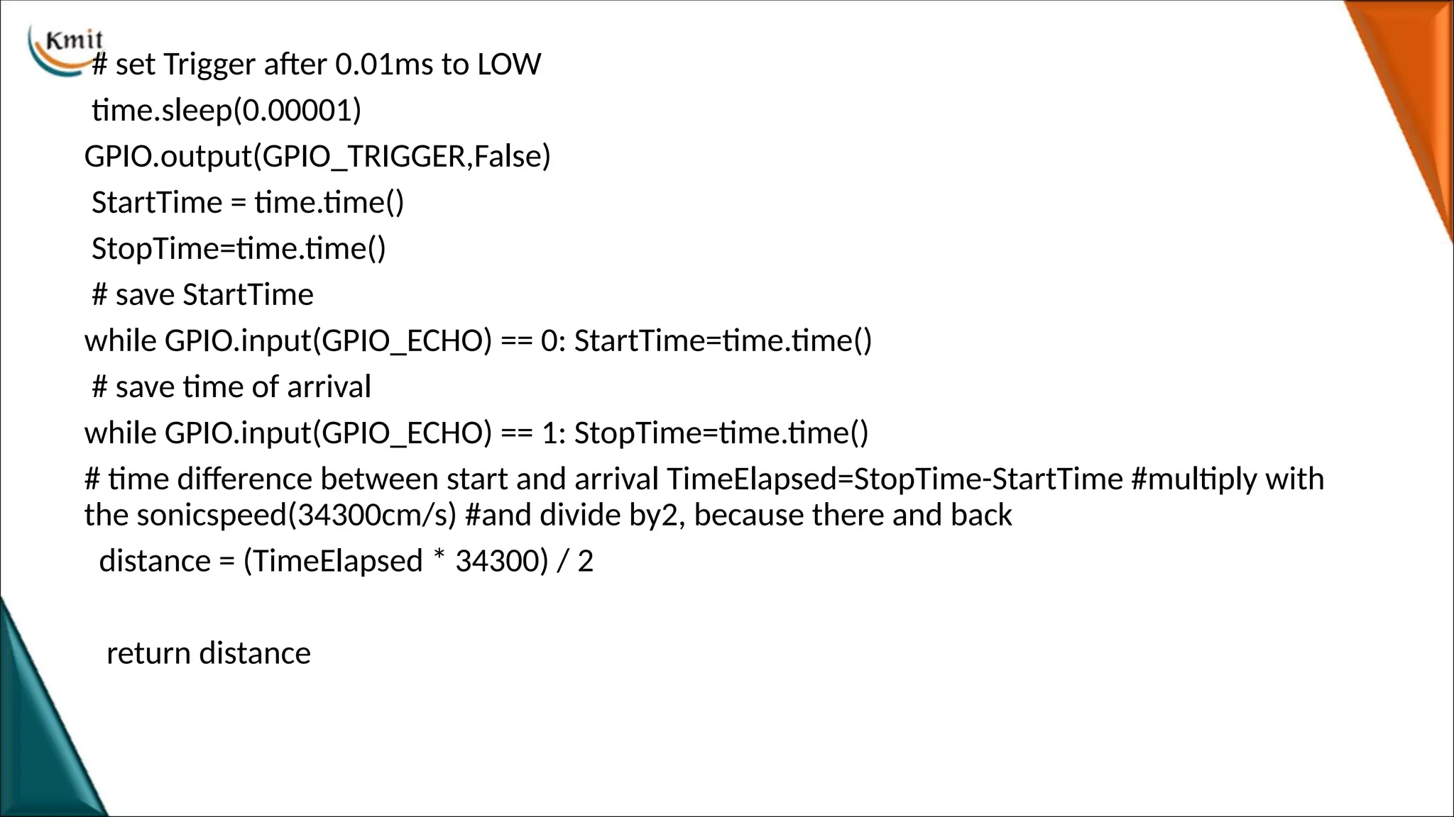 # set Trigger after 0.01ms to LOW
time.sleep(0.00001)
GPIO.output(GPIO_TRIGGER,False)
StartTime = time.time()
StopTime=time.time()
# save StartTime
while GPIO.input(GPIO_ECHO) == 0: StartTime=time.time()
# save time of arrival
while GPIO.input(GPIO_ECHO) == 1: StopTime=time.time()
# time difference between start and arrival TimeElapsed=StopTime-StartTime #multiply with
the sonicspeed(34300cm/s) #and divide by2, because there and back
distance = (TimeElapsed * 34300) / 2
return distance
 