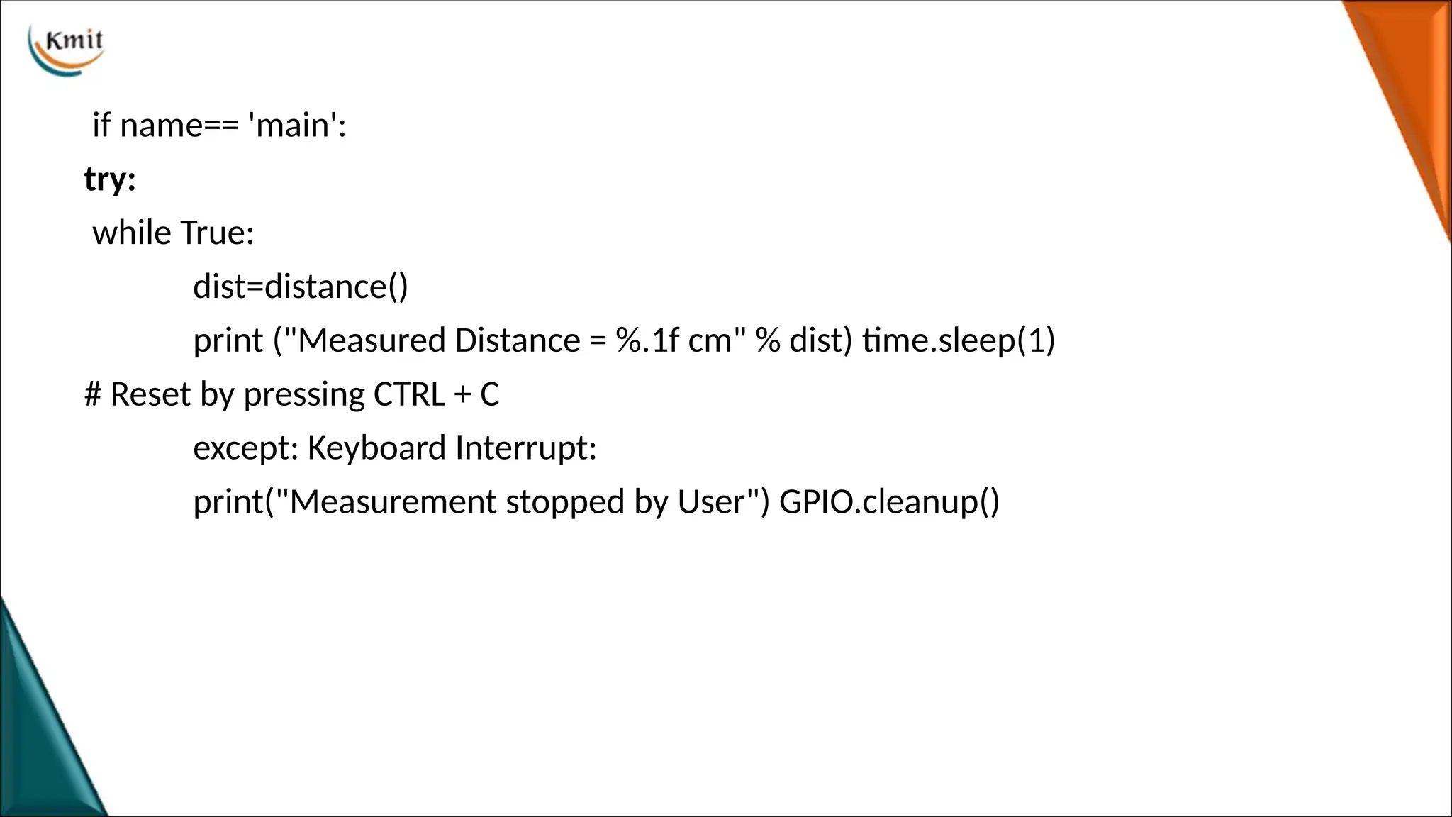 if name== 'main':
try:
while True:
dist=distance()
print ("Measured Distance = %.1f cm" % dist) time.sleep(1)
# Reset by pressing CTRL + C
except: Keyboard Interrupt:
print("Measurement stopped by User") GPIO.cleanup()
 
