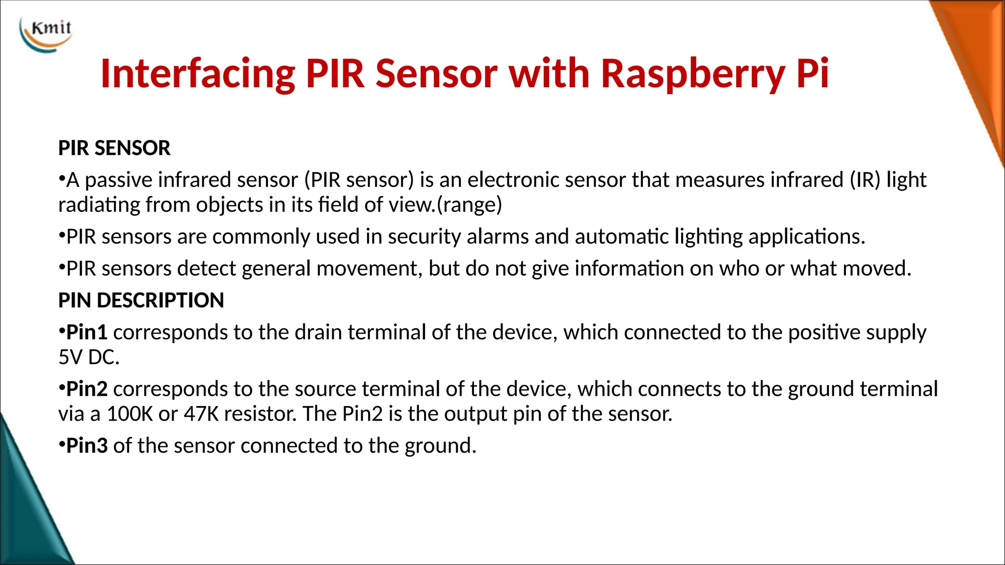 Interfacing PIR Sensor with Raspberry Pi
PIR SENSOR
•A passive infrared sensor (PIR sensor) is an electronic sensor that measures infrared (IR) light
radiating from objects in its field of view.(range)
•PIR sensors are commonly used in security alarms and automatic lighting applications.
•PIR sensors detect general movement, but do not give information on who or what moved.
PIN DESCRIPTION
•Pin1 corresponds to the drain terminal of the device, which connected to the positive supply
5V DC.
•Pin2 corresponds to the source terminal of the device, which connects to the ground terminal
via a 100K or 47K resistor. The Pin2 is the output pin of the sensor.
•Pin3 of the sensor connected to the ground.
 