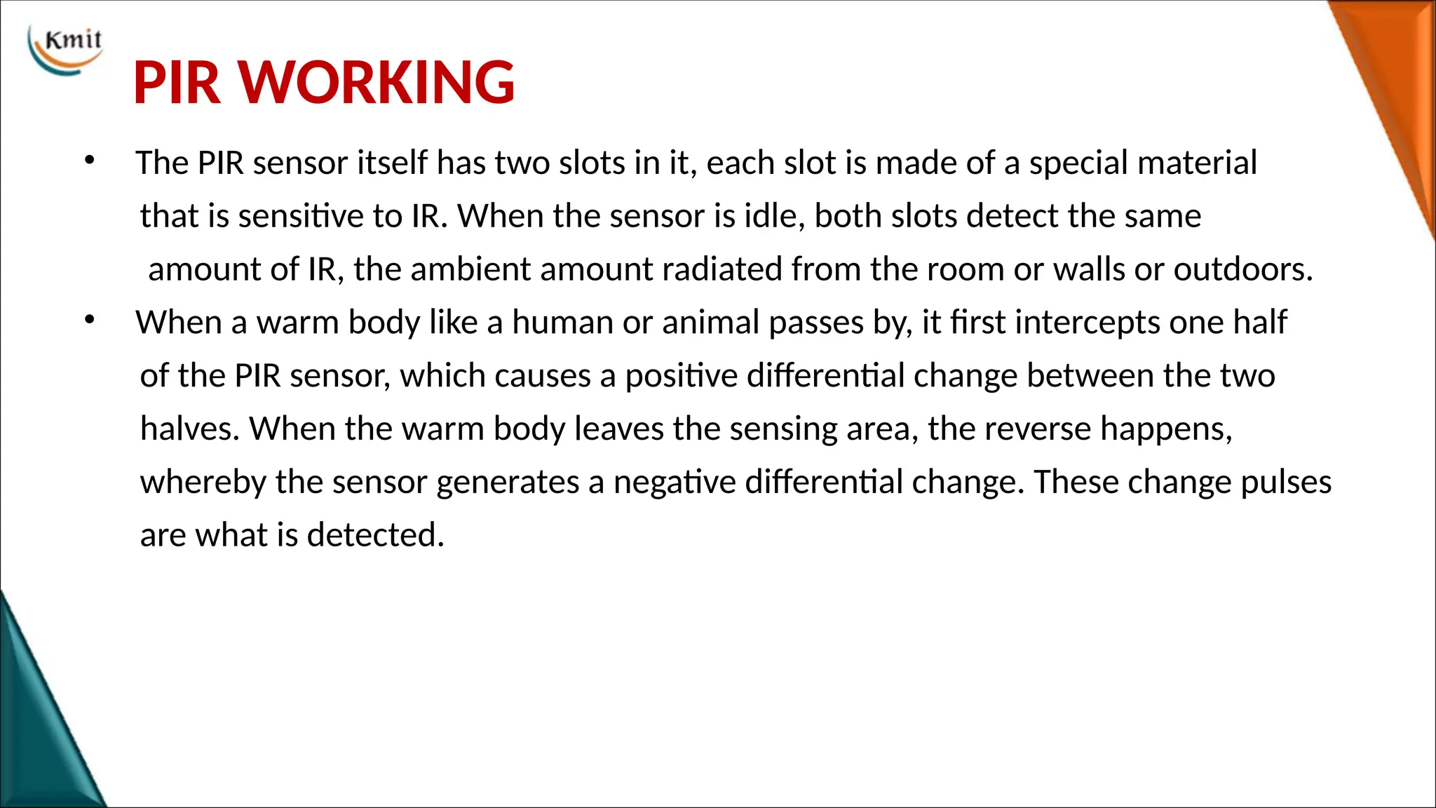 PIR WORKING
• The PIR sensor itself has two slots in it, each slot is made of a special material
that is sensitive to IR. When the sensor is idle, both slots detect the same
amount of IR, the ambient amount radiated from the room or walls or outdoors.
• When a warm body like a human or animal passes by, it first intercepts one half
of the PIR sensor, which causes a positive differential change between the two
halves. When the warm body leaves the sensing area, the reverse happens,
whereby the sensor generates a negative differential change. These change pulses
are what is detected.
 