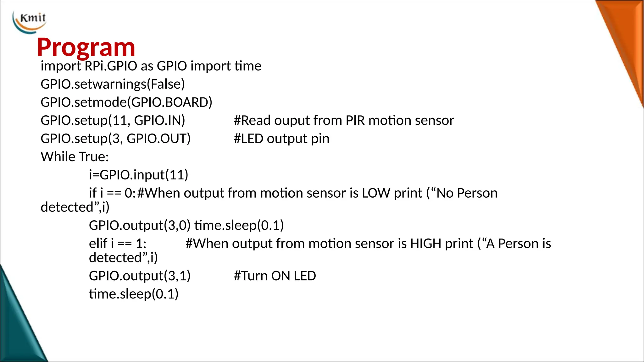 Program
import RPi.GPIO as GPIO import time
GPIO.setwarnings(False)
GPIO.setmode(GPIO.BOARD)
GPIO.setup(11, GPIO.IN) #Read ouput from PIR motion sensor
GPIO.setup(3, GPIO.OUT) #LED output pin
While True:
i=GPIO.input(11)
if i == 0:#When output from motion sensor is LOW print (“No Person
detected”,i)
GPIO.output(3,0) time.sleep(0.1)
elif i == 1: #When output from motion sensor is HIGH print (“A Person is
detected”,i)
GPIO.output(3,1) #Turn ON LED
time.sleep(0.1)
 