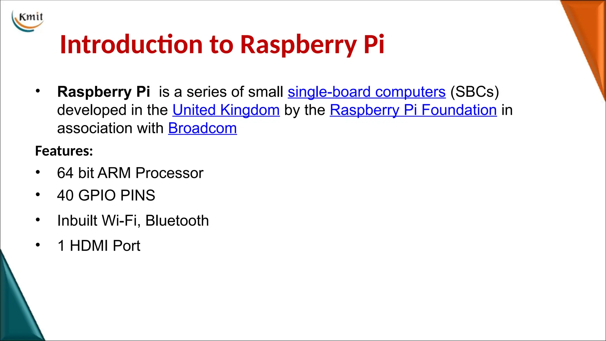 Introduction to Raspberry Pi
• Raspberry Pi is a series of small single-board computers (SBCs)
developed in the United Kingdom by the Raspberry Pi Foundation in
association with Broadcom
Features:
• 64 bit ARM Processor
• 40 GPIO PINS
• Inbuilt Wi-Fi, Bluetooth
• 1 HDMI Port
 