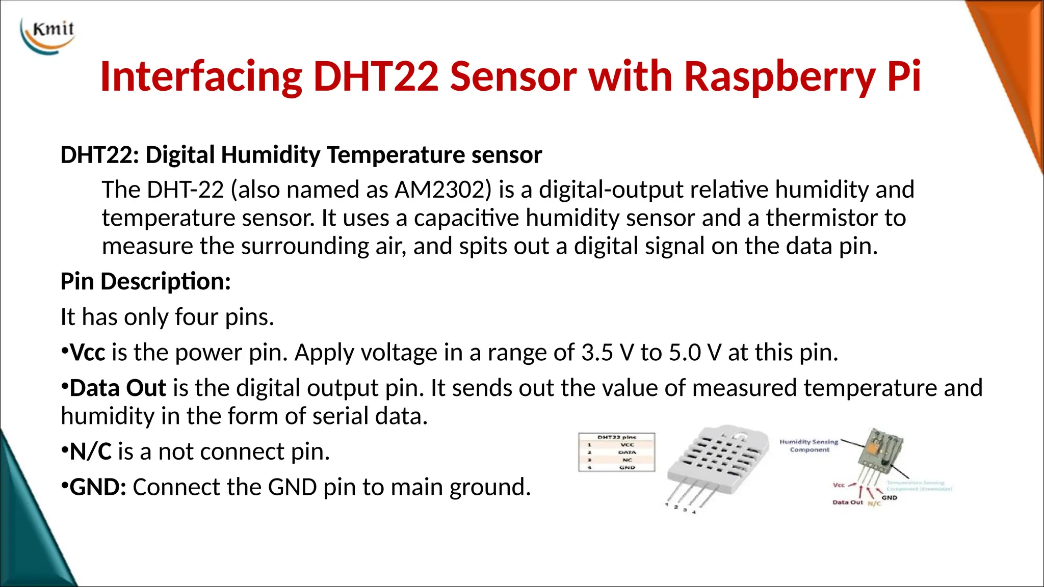 Interfacing DHT22 Sensor with Raspberry Pi
DHT22: Digital Humidity Temperature sensor
The DHT-22 (also named as AM2302) is a digital-output relative humidity and
temperature sensor. It uses a capacitive humidity sensor and a thermistor to
measure the surrounding air, and spits out a digital signal on the data pin.
Pin Description:
It has only four pins.
•Vcc is the power pin. Apply voltage in a range of 3.5 V to 5.0 V at this pin.
•Data Out is the digital output pin. It sends out the value of measured temperature and
humidity in the form of serial data.
•N/C is a not connect pin.
•GND: Connect the GND pin to main ground.
 