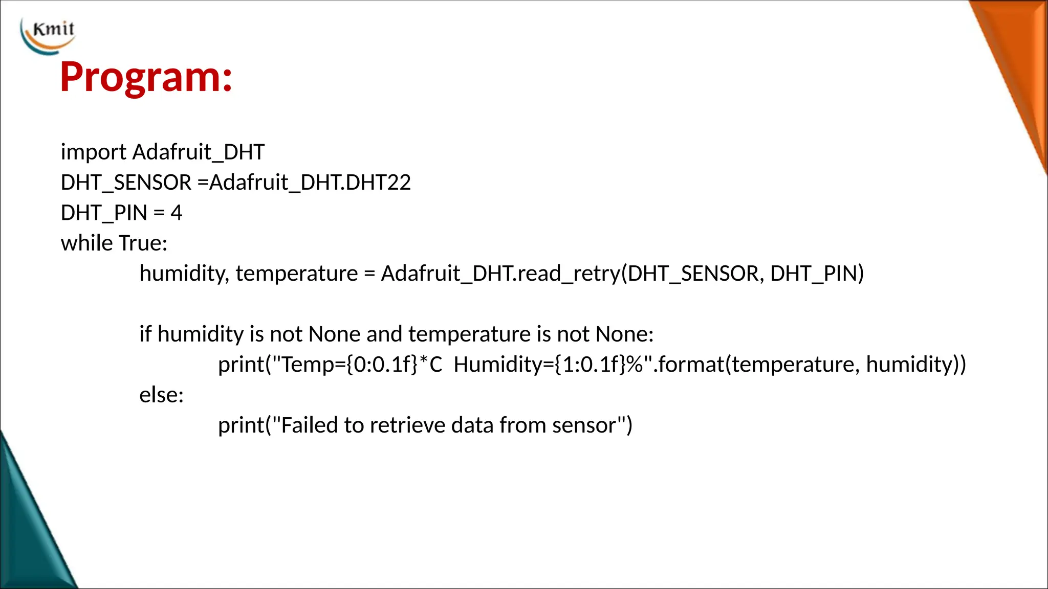 Program:
import Adafruit_DHT
DHT_SENSOR =Adafruit_DHT.DHT22
DHT_PIN = 4
while True:
humidity, temperature = Adafruit_DHT.read_retry(DHT_SENSOR, DHT_PIN)
if humidity is not None and temperature is not None:
print("Temp={0:0.1f}*C Humidity={1:0.1f}%".format(temperature, humidity))
else:
print("Failed to retrieve data from sensor")
 
