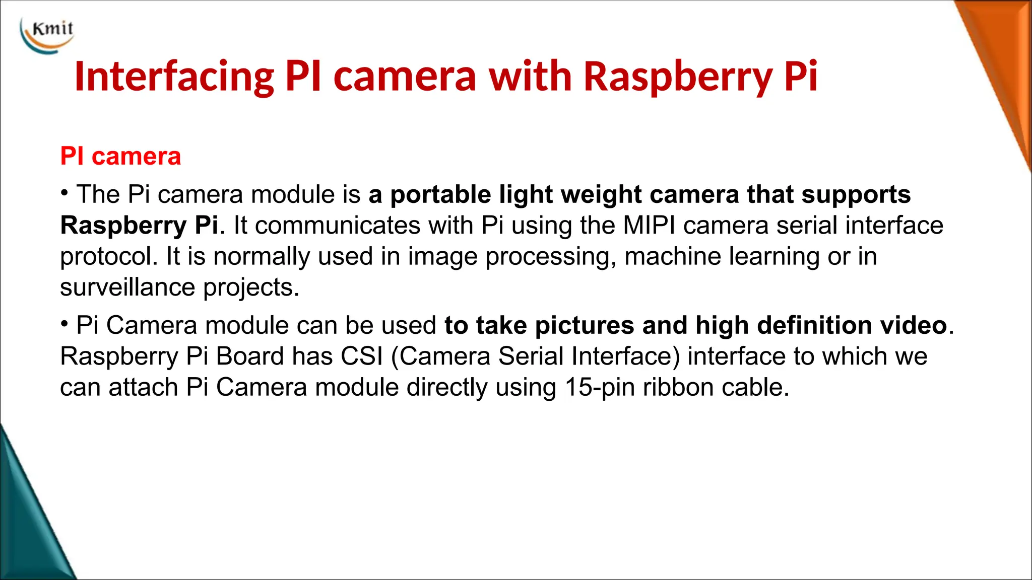 Interfacing PI camera with Raspberry Pi
PI camera
• The Pi camera module is a portable light weight camera that supports
Raspberry Pi. It communicates with Pi using the MIPI camera serial interface
protocol. It is normally used in image processing, machine learning or in
surveillance projects.
• Pi Camera module can be used to take pictures and high definition video.
Raspberry Pi Board has CSI (Camera Serial Interface) interface to which we
can attach Pi Camera module directly using 15-pin ribbon cable.
 