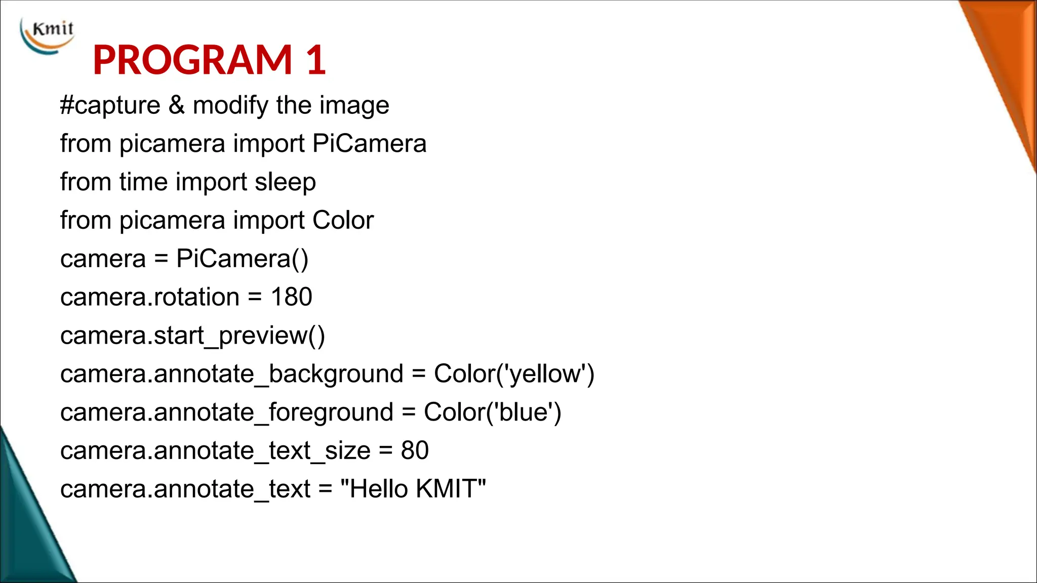 PROGRAM 1
#capture & modify the image
from picamera import PiCamera
from time import sleep
from picamera import Color
camera = PiCamera()
camera.rotation = 180
camera.start_preview()
camera.annotate_background = Color('yellow')
camera.annotate_foreground = Color('blue')
camera.annotate_text_size = 80
camera.annotate_text = "Hello KMIT"
 