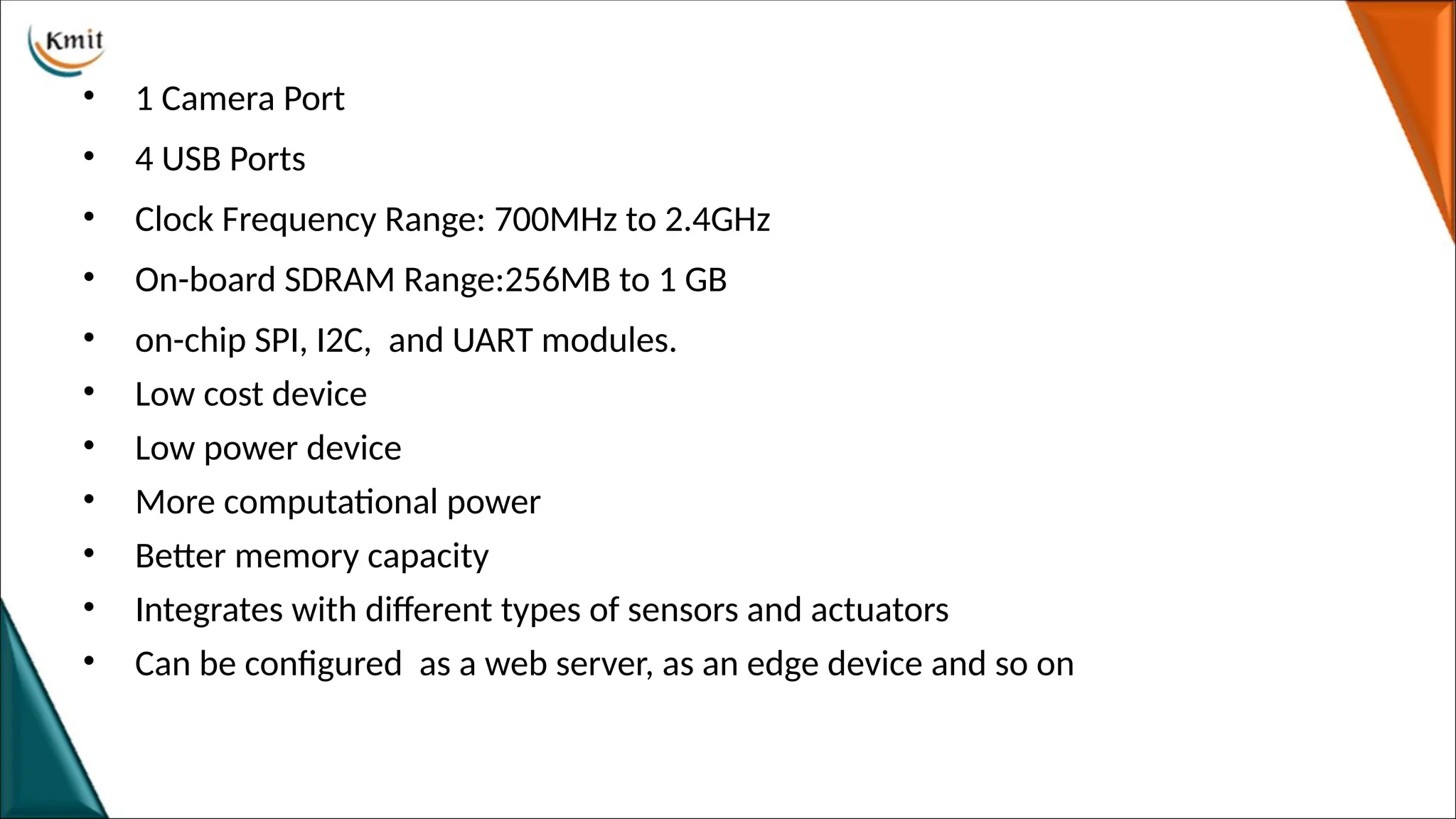 • 1 Camera Port
• 4 USB Ports
• Clock Frequency Range: 700MHz to 2.4GHz
• On-board SDRAM Range:256MB to 1 GB
• on-chip SPI, I2C, and UART modules.
• Low cost device
• Low power device
• More computational power
• Better memory capacity
• Integrates with different types of sensors and actuators
• Can be configured as a web server, as an edge device and so on
 