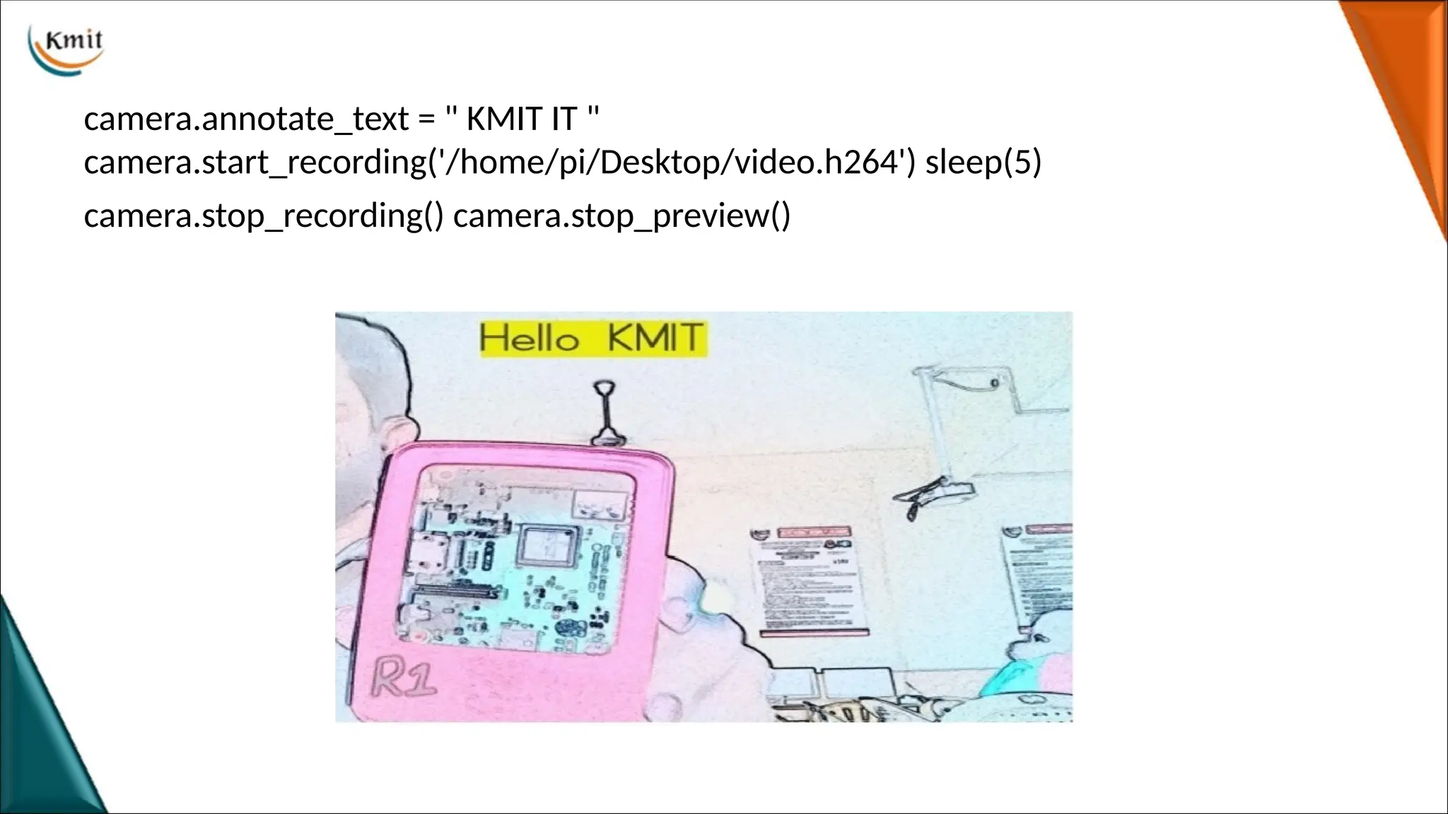camera.annotate_text = " KMIT IT "
camera.start_recording('/home/pi/Desktop/video.h264') sleep(5)
camera.stop_recording() camera.stop_preview()
 