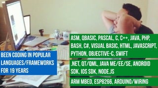 Been coding in Popular
languages/Frameworks
for 19 years
ASM, QBasic, Pascal, c, C++, Java, PHP,
Bash, C#, Visual Basic, HTML, JavaScript,
Python, Objective-C, Swift
.NET, Qt/QML, Java ME/EE/SE, Android
SDK, iOS SDK, Node.js
ARM MBED, ESP8266, Arduino/Wiring
 