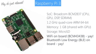 Raspberry Pi 3
SoC: Broadcom BCM2837 (CPU,
GPU, DSP, SDRAM)
1.2 GHz quad-core ARM 64-bit
Memory: 1 GB (shared with GPU)
Storage: MicroSD
WiFi on board (BCM43438) - yay! 
Bluetooth Low Energy (BLE) on
board - yay!
Hey, it’sjust released!
 