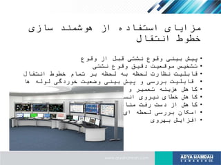 ‫سازی‬ ‫هوشمند‬ ‫از‬ ‫استفاده‬ ‫مزایای‬
‫انتقال‬ ‫خطوط‬
•‫وقوع‬ ‫از‬ ‫قبل‬ ‫نشتی‬ ‫وقوع‬ ‫بینی‬ ‫پیش‬
•‫نشتی‬ ‫وقوع‬ ‫دقیق‬ ‫موقعیت‬ ‫تشخیص‬
•‫انتقال‬ ‫خطوط‬ ‫تمام‬ ‫بر‬ ‫لحظه‬ ‫به‬ ‫لحظه‬ ‫نظارت‬ ‫قابلیت‬
•‫ها‬ ‫لوله‬ ‫خوردگی‬ ‫وضعیت‬ ‫بینی‬ ‫پیش‬ ‫و‬ ‫بررسی‬ ‫قابلیت‬
•‫نگهداری‬ ‫و‬ ‫تعمیر‬ ‫هزینه‬ ‫کاهش‬
•‫انسانی‬ ‫نیروی‬ ‫خطای‬ ‫کاهش‬
•‫منابع‬ ‫رفت‬ ‫دست‬ ‫از‬ ‫کاهش‬
•‫خطوط‬ ‫تمام‬ ‫ای‬ ‫لحظه‬ ‫بررسی‬ ‫امکان‬
•‫بهروی‬ ‫افزایش‬
 