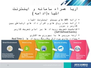 ‫اینترنت‬ ‫و‬ ‫سامانه‬ ‫همراه‬ ‫آریا‬
‫اشیاء‬)‫ادامه‬)
•‫ارائه‬API‫اشیاء‬ ‫اینترنت‬ ‫سیستم‬ ‫های‬
•‫بین‬ ‫ارتباطی‬ ‫های‬ ‫داد‬ ‫قرار‬ ‫و‬ ‫های‬ ‫روش‬ ‫تمام‬ ‫ارائه‬
‫سرور‬ ‫و‬ ‫کاربر‬
•‫کاربر‬ ‫تعریف‬ ‫اساس‬ ‫بر‬ ‫ها‬ ‫رویداد‬ ‫تعریف‬ ‫قابلیت‬
(Self Defined Events)
•‫حداکثری‬ ‫بهروری‬ ‫با‬ ‫ها‬ ‫سرویس‬ ‫ارئه‬
•‫ها‬ ‫رویداد‬ ‫بالدرنگ‬ ‫پردازش‬ ‫سازی‬ ‫پیاده‬(Real Time
Event Processing)
•‫رویدادها‬ ‫پیچیده‬ ‫پردازش‬ ‫ارائه‬(Complex Event
Processing)
16
 