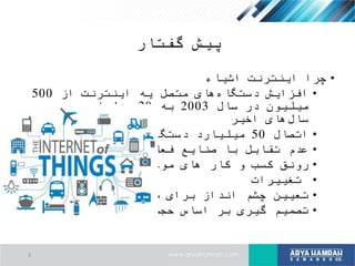 ‫گفتار‬ ‫پیش‬
•‫اشیاء‬ ‫اینترنت‬ ‫چرا‬
•‫از‬ ‫اینترنت‬ ‫یه‬ ‫متصل‬ ‫های‬‫دستگاه‬ ‫افزایش‬500
‫سال‬ ‫در‬ ‫میلیون‬2003‫به‬20‫در‬ ‫میلیارد‬
‫اخیر‬ ‫های‬‫سال‬
•‫اتصال‬50‫سال‬ ‫در‬ ‫دستگاه‬ ‫میلیارد‬2020
•‫فعلی‬ ‫صنایع‬ ‫با‬ ‫تقابل‬ ‫عدم‬
•‫کمترین‬ ‫با‬ ‫موجود‬ ‫های‬ ‫کار‬ ‫و‬ ‫کسب‬ ‫رونق‬
•‫تغییرات‬
•‫صنایع‬ ‫برای‬ ‫انداز‬ ‫چشم‬ ‫تعیین‬
•‫داده‬ ‫عظیم‬ ‫حجم‬ ‫اساس‬ ‫بر‬ ‫گیری‬ ‫تصمیم‬
3
 