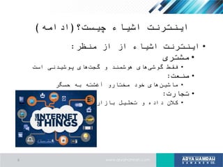 ‫چیست؟‬ ‫اشیاء‬ ‫اینترنت‬(‫ادامه‬)
•‫منظر‬ ‫از‬ ‫از‬ ‫اشیاء‬ ‫اینترنت‬:
•‫مشتری‬
•‫است‬ ‫پوشیدنی‬ ‫های‬‫گجت‬ ‫و‬ ‫هوشمند‬ ‫های‬‫گوشی‬ ‫فقط‬
•‫صنعت‬:
•‫حسگر‬ ‫به‬ ‫آغشته‬ ‫مختارو‬ ‫خود‬ ‫های‬‫ماشین‬
•‫تجارت‬:
•‫بازار‬ ‫تحلیل‬ ‫و‬ ‫داده‬ ‫کالن‬
6
 