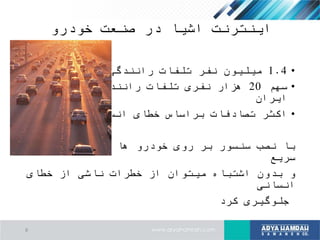 ‫خودرو‬ ‫صنعت‬ ‫در‬ ‫اشیا‬ ‫اینترنت‬
•1.4‫سال‬ ‫در‬ ‫رانندگی‬ ‫تلفات‬ ‫نفر‬ ‫میلیون‬2010
•‫سهم‬20‫در‬ ‫ساالنه‬ ‫رانندگی‬ ‫تلفات‬ ‫نفری‬ ‫هزار‬
‫ایران‬
•‫انسانی‬ ‫خطای‬ ‫براساس‬ ‫تصادفات‬ ‫اکثر‬
‫های‬ ‫تصمیم‬ ‫و‬ ‫ها‬ ‫خودرو‬ ‫روی‬ ‫بر‬ ‫سنسور‬ ‫نصب‬ ‫با‬
‫سریع‬
‫خطای‬ ‫از‬ ‫ناشی‬ ‫خطرات‬ ‫از‬ ‫میتوان‬ ‫اشتباه‬ ‫بدون‬ ‫و‬
‫انسانی‬
‫کرد‬ ‫جلوگیری‬
8
 