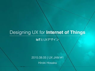 Designing UX for Internet of Things
IoTとUXデザイン
2015.08.05 | UX JAM #1
Hiroki Hosaka
 