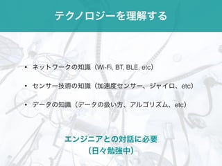 テクノロジーを理解する
• ネットワークの知識（Wi-Fi, BT, BLE, etc）
• センサー技術の知識（加速度センサー、ジャイロ、etc）
• データの知識（データの扱い方、アルゴリズム、etc）
エンジニアとの対話に必要
（日々勉強中）
 