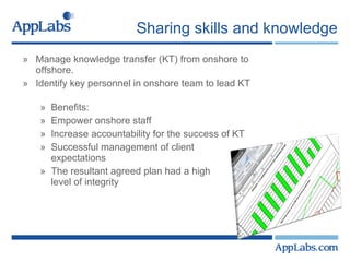 Sharing skills and knowledge Manage knowledge transfer (KT) from onshore to  offshore. Identify key personnel in onshore team to lead KT   Benefits: Empower onshore staff Increase accountability for the success of KT  Successful management of client  expectations  The resultant agreed plan had a high  level of integrity 