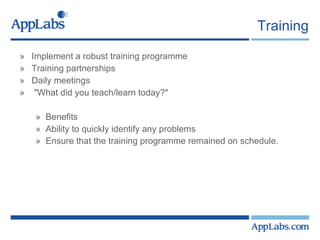 Training Implement a robust training programme  Training partnerships  Daily meetings  "What did you teach/learn today?"  Benefits Ability to quickly identify any problems  Ensure that the training programme remained on schedule.   