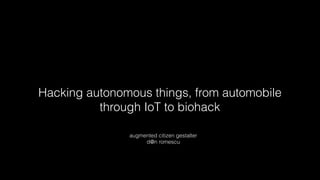 Hacking autonomous things, from automobile
through IoT to biohack
augmented citizen gestalter
d@n romescu
 