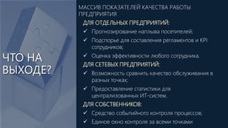 ЧТО НА
ВЫХОДЕ?
ДЛЯ ОТДЕЛЬНЫХ ПРЕДПРИЯТИЙ:
 Прогнозирование наплыва посетителей;
 Подспорье для составления регламентов и KPI
сотрудников;
 Оценка эффективности любого сотрудника.
ДЛЯ СЕТЕВЫХ ПРЕДПРИЯТИЙ:
 Возможность сравнить качество обслуживания в
разных точках;
 Предоставление статистики для
централизованных ИТ-систем.
ДЛЯ СОБСТВЕННИКОВ:
 Средство событийного контроля процессов;
 Единое окно контроля за всеми точками
МАССИВ ПОКАЗАТЕЛЕЙ КАЧЕСТВА РАБОТЫ
ПРЕДПРИЯТИЯ
 