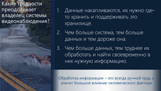 Какие трудности
преодолевает
владелец системы
видеонаблюдения?
1. Данные накапливаются, их нужно где-
то хранить и поддерживать это
хранилище.
2. Чем больше система, тем больше
данных и тем дороже она.
3. Чем больше данных, тем труднее их
обработать и найти своевременно в
них нужную информацию.
Обработка информации – это всегда ручной труд, а
значит большое влияние человеческого фактора
 