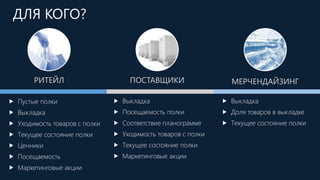  Пустые полки
 Выкладка
 Уходимость товаров с полки
 Текущее состояние полки
 Ценники
 Посещаемость
 Маркетинговые акции
ПОСТАВЩИКИ МЕРЧЕНДАЙЗИНГРИТЕЙЛ
 Выкладка
 Посещаемость полки
 Соответствие планограмме
 Уходимость товаров с полки
 Текущее состояние полки
 Маркетинговые акции
 Выкладка
 Доля товаров в выкладке
 Текущее состояние полки
ДЛЯ КОГО?
 