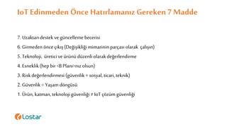 IoTEdinmeden Önce Hatırlamanız Gereken 7 Madde
7. Uzaktandestek ve güncelleme becerisi
6. Girmeden önce çıkış(Değişikliği mimarinin parçasıolarak çalışın)
5. Teknoloji, üretici ve ürünü düzenli olarakdeğerlendirme
4. Esneklik(hep bir <B Planı>nızolsun)
3. Riskdeğerlendirmesi (güvenlik + sosyal, ticari,teknik)
2. Güvenlik = Yaşam döngüsü
1. Ürün,katman,teknoloji güvenliği ≠ IoT çözüm güvenliği
 