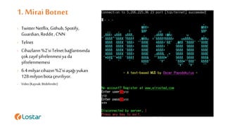 1. Mirai Botnet
› TwitterNetflix,Github,Spotify,
Guardian,Reddit,CNN
› Telnet
› Cihazların%2’siTelnetbağlantısında
çokzayıfşifrelenmesiyada
şifrelenmemesi
› 6.4milyarcihazın%2’siaşağı yukarı
128milyonbotaçevriliyor.
› Video (Kaynak:Bitdefender)
 