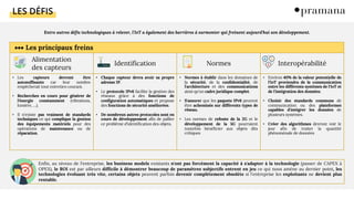 LES DÉFIS
Entre autres défis technologiques à relever, l'IoT a également des barrières à surmonter qui freinent aujourd'hui son développement.
Les principaux freins
Alimentation
des capteurs
Identification Normes Interopérabilité
• Les capteurs devront être
autosuffisants car leur nombre
empêcherait tout entretien courant.
• Recherches en cours pour générer de
l'énergie constamment (vibrations,
lumière, …).
• Il n'existe pas vraiment de standards
techniques ce qui complique la gestion
des équipements matériels pour des
opérations de maintenance ou de
réparation.
• Chaque capteur devra avoir sa propre
adresse IP.
• Le protocole IPv6 facilite la gestion des
réseaux grâce à des fonctions de
configuration automatiques et propose
des fonctions de sécurité améliorées.
• De nombreux autres protocoles sont en
cours de développement afin de pallier
ce problème d'identification des objets.
• Normes à établir dans les domaines de
la sécurité, de la confidentialité, de
l'architecture et des communications
ainsi qu'un cadre juridique complet.
• S'assurer que les paquets IPv6 peuvent
être acheminés sur différents types de
réseau.
• Les normes de refonte de la 2G et le
développement de la 5G pourraient
toutefois bénéficier aux objets dits
critiques
• Environ 40% de la valeur potentielle de
l'IoT proviendra de la communication
entre les différents systèmes de l'IoT et
de l'intégration des données.
• Choisir des standards communs de
communication ou des plateformes
capables d'intégrer les données de
plusieurs systèmes.
• Créer des algorithmes devront voir le
jour afin de traiter la quantité
phénoménale de données
Enfin, au niveau de l'entreprise, les business models existants n'ont pas forcément la capacité à s'adapter à la technologie (passer de CAPEX à
OPEX), le ROI est par ailleurs difficile à démontrer beaucoup de paramètres subjectifs entrent en jeu ce qui nous amène au dernier point, les
technologies évoluant très vite, certains objets peuvent parfois devenir complètement obsolète si l'entreprise les exploitants ne devient plus
rentable.
 
