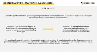 DERNIER ASPECT : MAÎTRISER LA SÉCURITÉ
Un nombre grandissant d'objets qui ne sont pas toujours maîtrisés par leurs utilisateurs. Ex: acheter un objet et ne pas changer les
paramètres de sécurité comme les MDP ou les adresses IP.
Pour pallier à cela on pense à la security by
design, il s'agit de réfléchir aux problèmes de
sécurité en amont du projet puis tout au long
de son cycle
Problème : les objets évoluent dans un
écosystème matériel complexe et les
personnes disposant des compétences
nécessaires manquent et cela coûte cher
Ces problèmes de sécurité combinés à l'évolution des sens des objets, et donc de la maîtrise de plus en plus d'aspects de nos objets,
peuvent être dangereux, notamment avec l'arrivée des intelligences artificielles. Ex : EMOSPARK AI qui ressent joie, tristtesse et peur,
permet de jouer le morceau qui convient le mieux à l'utilisateur
LES ENJEUX
 