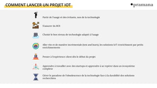 COMMENT LANCER UN PROJET IOT
Partir de l'usage et des irritants, non de la technologie
S'assurer du ROI
Choisir le bon niveau de technologie adapté à l'usage
Aller vite et de manière incrémentale (test and learn), les solutions IoT s'enrichissent par petits
enrichissements
Penser à l'expérience client dès le début du projet
Apprendre à travailler avec des startups et apprendre à se repérer dans un écosystème
complexe
Gérer le paradoxe de l'obsolescence de la technologie face à la durabilité des solutions
recherchées
 