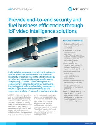 PRODUCT BRIEF
Features and benefits:
•	 Robust analytics with near
real-time situational
awareness
•	 Single view for video, IoT,
and analytic data
•	 VMS (Video Management
System) agnostic to support
most legacy cameras or
disparate systems*
•	 Integrates 3rd party
systems: such as CAD/911,
records management
systems, weather, and more
•	 Highly secure network
connectivity
•	 Asset protection and
risk mitigation
•	 Operational efficiencies and
better managed facilities
•	 Privacy protection and
auditability for compliance
purposes
•	 Obscure and protect persons
in video with a range of
concealment options from
pixelization to total coloring,
while keeping movement
and actions recognizable
AT&TIoT– Video Intelligence is an
end-to-end, integrated solution
that provides video monitoring
and near real-time data analysis
and alerts from new or existing
video cameras, Internet of Things
(IoT) sensors, and other end
points located within public and
private spaces. The solution
includes software that aggregates
your data to enable insights that
can be used to address everyday
security and business challenges
on your campus, property, or facility.
Make faster, more informed
decisions in near real-time
enabling you to respond to
incidents and activities to protect
the public, enhance experiences,
and analyze data collected over
time to make data-driven
business decisions.
Provide end-to-end security and
fuel business efficiencies through
IoT video intelligence solutions
AT&T IoT – Video Intelligence
Multi-building campuses, entertainment and sports
venues, enterprise headquarters, and hotel and
hospitality properties rely on the latest technology
to help them monitor and analyze people, assets,
and property. AT&TIoT – Video Intelligence is a
comprehensive solution designed for monitoring,
improving public safety and enabling businesses to
optimize operations and revenue through the
capture and analysis of near real-time data and alerts.
 