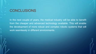 CONCLUSIONS
In the next couple of years, the medical industry will be able to benefit
from the cheaper and advanced technology available. This will enable
the development of more robust and complex robotic systems that will
work seamlessly in different environments.
 