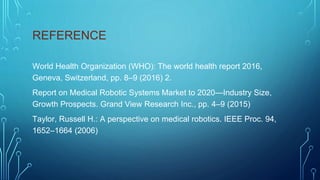 REFERENCE
World Health Organization (WHO): The world health report 2016,
Geneva, Switzerland, pp. 8–9 (2016) 2.
Report on Medical Robotic Systems Market to 2020—Industry Size,
Growth Prospects. Grand View Research Inc., pp. 4–9 (2015)
Taylor, Russell H.: A perspective on medical robotics. IEEE Proc. 94,
1652–1664 (2006)
 