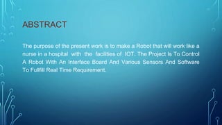 ABSTRACT
The purpose of the present work is to make a Robot that will work like a
nurse in a hospital with the facilities of IOT. The Project Is To Control
A Robot With An Interface Board And Various Sensors And Software
To Fullfill Real Time Requirement.
 