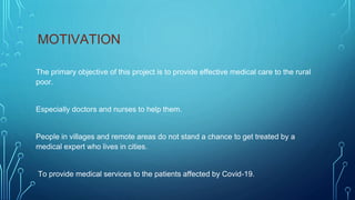 MOTIVATION
The primary objective of this project is to provide effective medical care to the rural
poor.
Especially doctors and nurses to help them.
People in villages and remote areas do not stand a chance to get treated by a
medical expert who lives in cities.
To provide medical services to the patients affected by Covid-19.
 