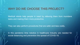 WHY DO WE CHOOSE THIS PROJECT?
Medical robots help people in need by relieving them from mundane
tasks and making them more productive.
They can also perform procedures that are safer and less costly.
In this pandemic time robotics in healthcare Industry are needed for
social distancing and prevention the spread of COVID-19.
 