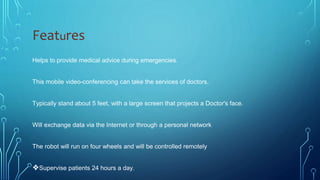 Features
Helps to provide medical advice during emergencies.
This mobile video-conferencing can take the services of doctors.
Typically stand about 5 feet, with a large screen that projects a Doctor's face.
Will exchange data via the Internet or through a personal network
The robot will run on four wheels and will be controlled remotely
❖Supervise patients 24 hours a day.
 