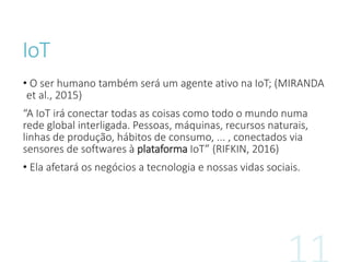 IoT
• O ser humano também será um agente ativo na IoT; (MIRANDA
et al., 2015)
“A IoT irá conectar todas as coisas como todo o mundo numa
rede global interligada. Pessoas, máquinas, recursos naturais,
linhas de produção, hábitos de consumo, ... , conectados via
sensores de softwares à plataforma IoT” (RIFKIN, 2016)
• Ela afetará os negócios a tecnologia e nossas vidas sociais.
 